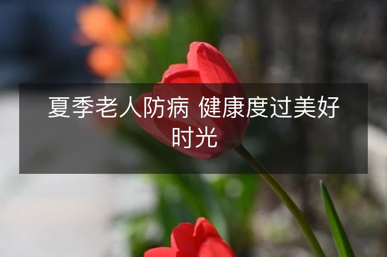 夏季老人防病 健康度过美好时光 夏季老人防病 健康度过美好时光